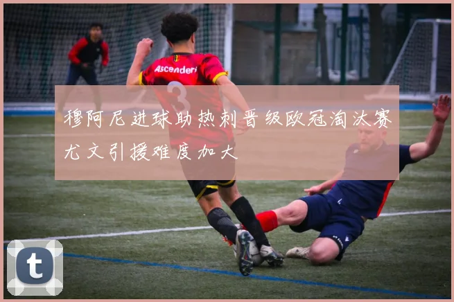 穆阿尼进球助热刺晋级欧冠淘汰赛尤文引援难度加大