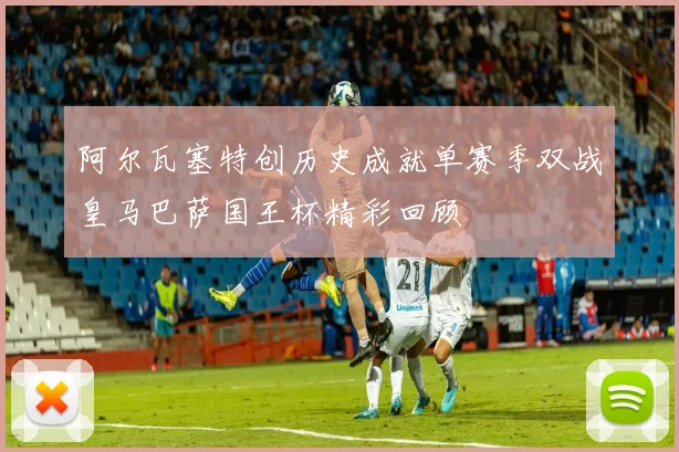 阿尔瓦塞特创历史成就单赛季双战皇马巴萨国王杯精彩回顾