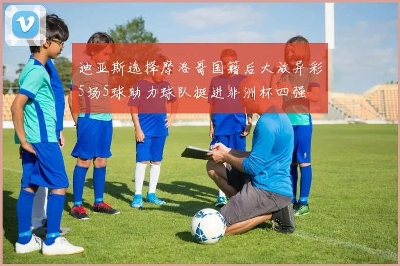 迪亚斯选择摩洛哥国籍后大放异彩5场5球助力球队挺进非洲杯四强