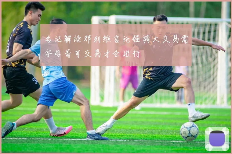 名记解读邓利维言论强调大交易需字母哥可交易才会进行