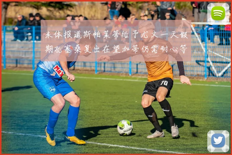 米体报道斯帕莱蒂给予尤文一天假期孔塞桑复出在望加蒂仍需耐心等待