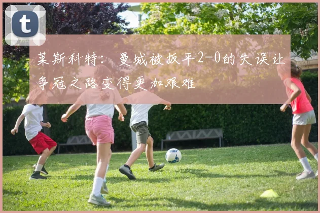 莱斯科特：曼城被扳平2-0的失误让争冠之路变得更加艰难