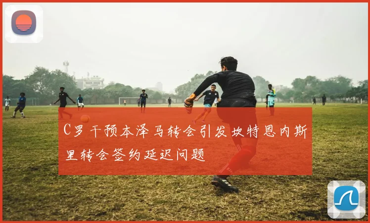 C罗干预本泽马转会引发坎特恩内斯里转会签约延迟问题