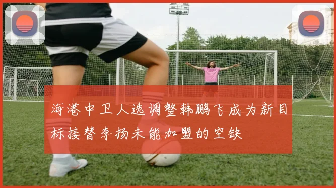 海港中卫人选调整韩鹏飞成为新目标接替李扬未能加盟的空缺