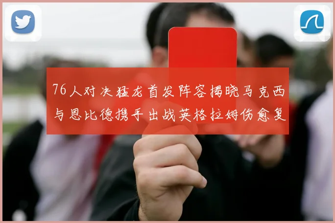 76人对决猛龙首发阵容揭晓马克西与恩比德携手出战英格拉姆伤愈复出助阵
