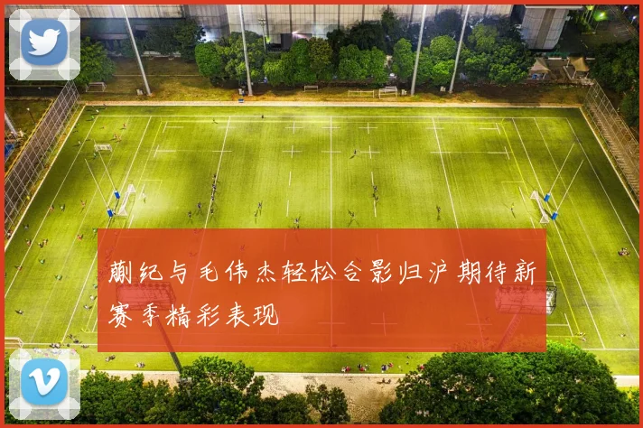 蒯纪与毛伟杰轻松合影归沪期待新赛季精彩表现